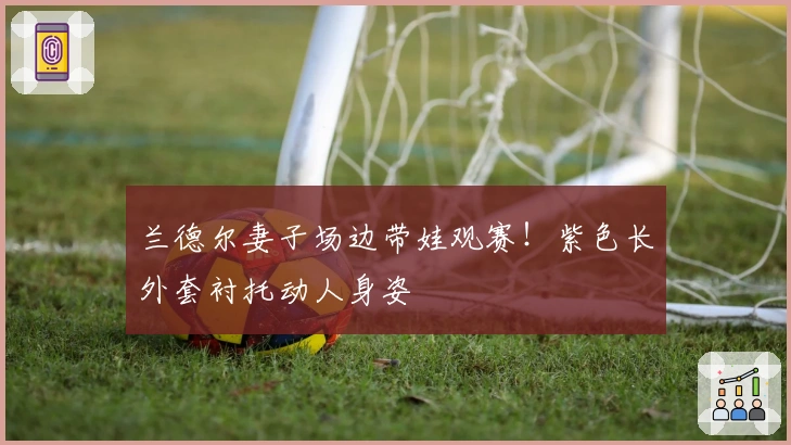 兰德尔妻子场边带娃观赛！紫色长外套衬托动人身姿