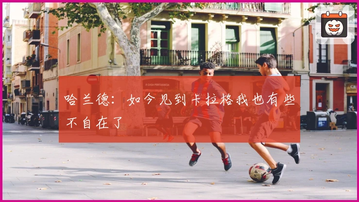 哈兰德：如今见到卡拉格我也有些不自在了