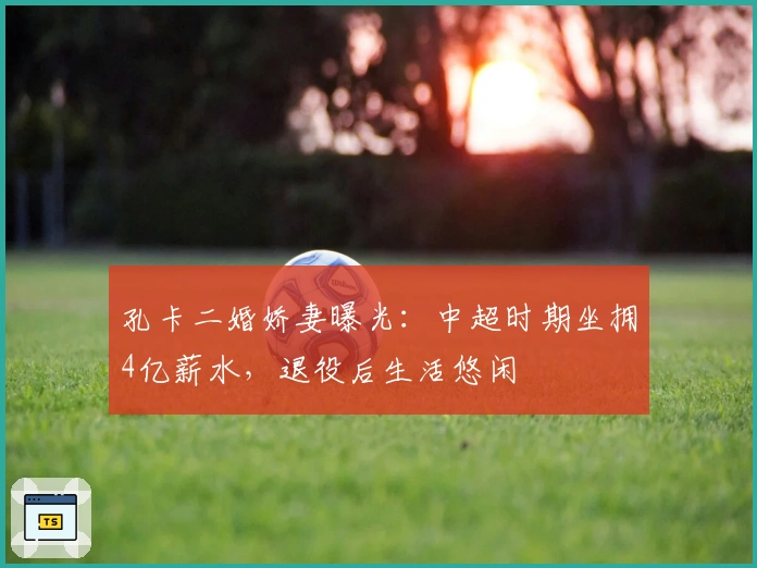 孔卡二婚娇妻曝光：中超时期坐拥4亿薪水，退役后生活悠闲