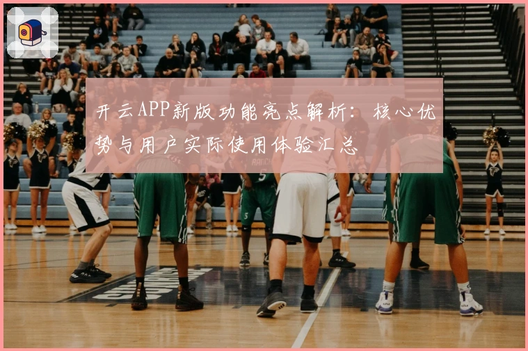 开云APP新版功能亮点解析：核心优势与用户实际使用体验汇总