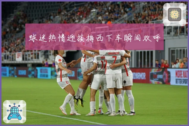 球迷热情迎接梅西下车瞬间欢呼