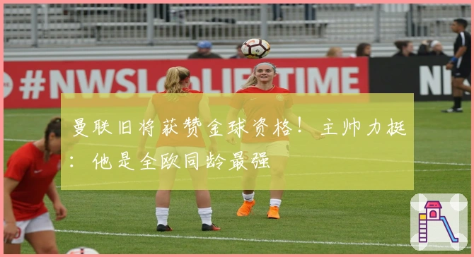 曼联旧将获赞金球资格！主帅力挺：他是全欧同龄最强