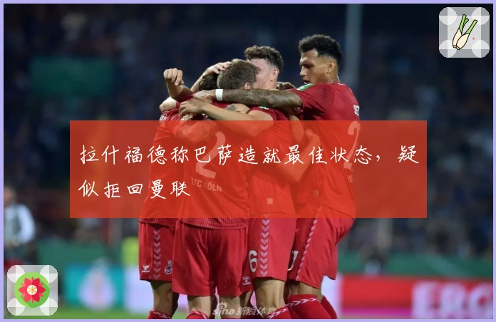 拉什福德称巴萨造就最佳状态，疑似拒回曼联